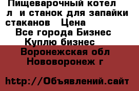 Пищеварочный котел 25 л. и станок для запайки стаканов › Цена ­ 250 000 - Все города Бизнес » Куплю бизнес   . Воронежская обл.,Нововоронеж г.